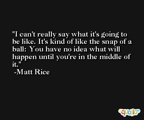I can't really say what it's going to be like. It's kind of like the snap of a ball: You have no idea what will happen until you're in the middle of it. -Matt Rice