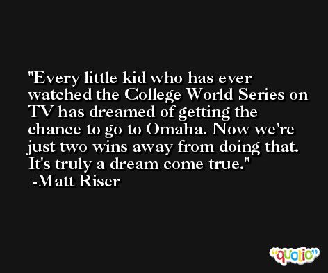 Every little kid who has ever watched the College World Series on TV has dreamed of getting the chance to go to Omaha. Now we're just two wins away from doing that. It's truly a dream come true. -Matt Riser