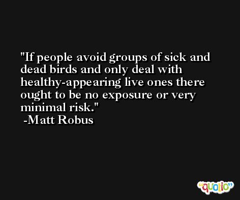 If people avoid groups of sick and dead birds and only deal with healthy-appearing live ones there ought to be no exposure or very minimal risk. -Matt Robus