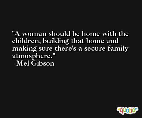 A woman should be home with the children, building that home and making sure there's a secure family atmosphere. -Mel Gibson