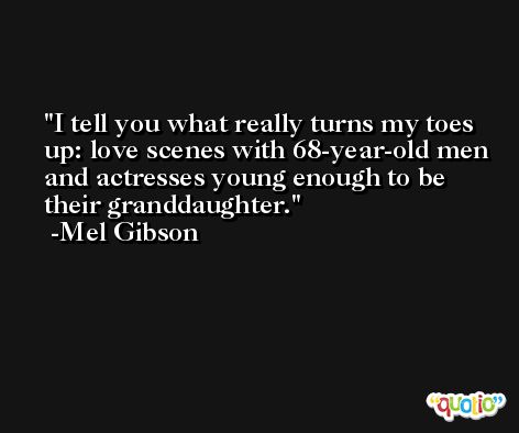 I tell you what really turns my toes up: love scenes with 68-year-old men and actresses young enough to be their granddaughter. -Mel Gibson