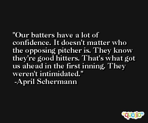 Our batters have a lot of confidence. It doesn't matter who the opposing pitcher is. They know they're good hitters. That's what got us ahead in the first inning. They weren't intimidated. -April Schermann