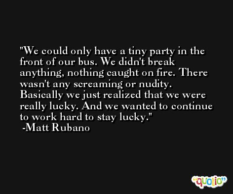 We could only have a tiny party in the front of our bus. We didn't break anything, nothing caught on fire. There wasn't any screaming or nudity. Basically we just realized that we were really lucky. And we wanted to continue to work hard to stay lucky. -Matt Rubano