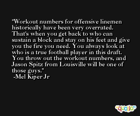 Workout numbers for offensive linemen historically have been very overrated. That's when you get back to who can sustain a block and stay on his feet and give you the fire you need. You always look at who is a true football player in this draft. You throw out the workout numbers, and Jason Spitz from Louisville will be one of those guys. -Mel Kiper Jr