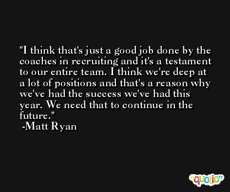I think that's just a good job done by the coaches in recruiting and it's a testament to our entire team. I think we're deep at a lot of positions and that's a reason why we've had the success we've had this year. We need that to continue in the future. -Matt Ryan
