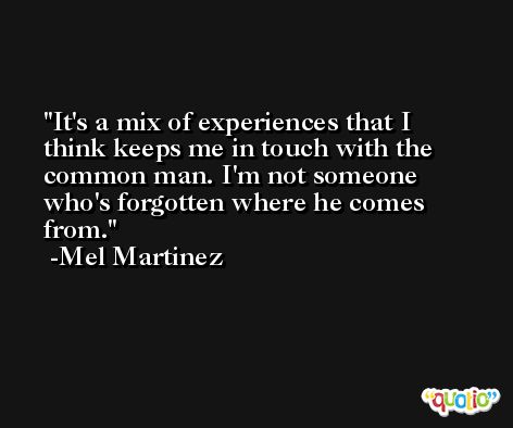 It's a mix of experiences that I think keeps me in touch with the common man. I'm not someone who's forgotten where he comes from. -Mel Martinez