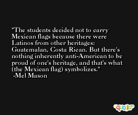 The students decided not to carry Mexican flags because there were Latinos from other heritages: Guatemalan, Costa Rican. But there's nothing inherently anti-American to be proud of one's heritage, and that's what (the Mexican flag) symbolizes. -Mel Mason