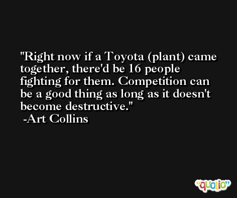 Right now if a Toyota (plant) came together, there'd be 16 people fighting for them. Competition can be a good thing as long as it doesn't become destructive. -Art Collins