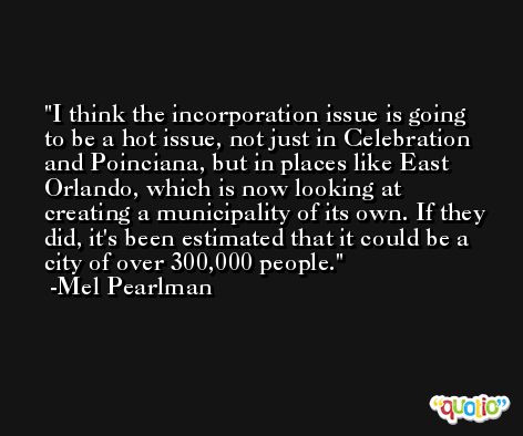 I think the incorporation issue is going to be a hot issue, not just in Celebration and Poinciana, but in places like East Orlando, which is now looking at creating a municipality of its own. If they did, it's been estimated that it could be a city of over 300,000 people. -Mel Pearlman