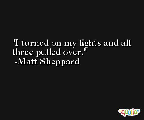 I turned on my lights and all three pulled over. -Matt Sheppard