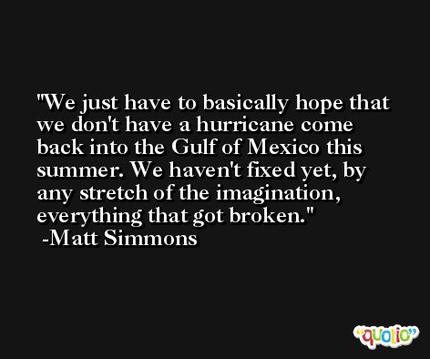 We just have to basically hope that we don't have a hurricane come back into the Gulf of Mexico this summer. We haven't fixed yet, by any stretch of the imagination, everything that got broken. -Matt Simmons