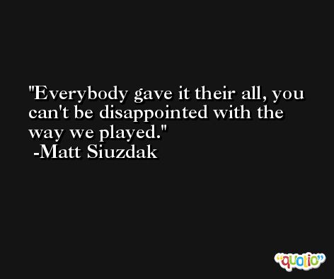 Everybody gave it their all, you can't be disappointed with the way we played. -Matt Siuzdak