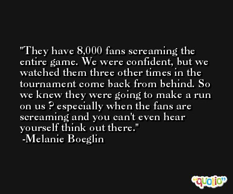 They have 8,000 fans screaming the entire game. We were confident, but we watched them three other times in the tournament come back from behind. So we knew they were going to make a run on us ? especially when the fans are screaming and you can't even hear yourself think out there. -Melanie Boeglin