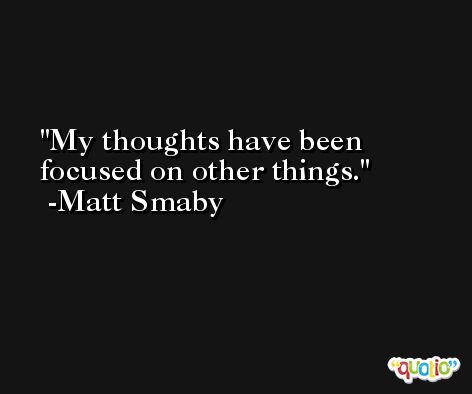My thoughts have been focused on other things. -Matt Smaby