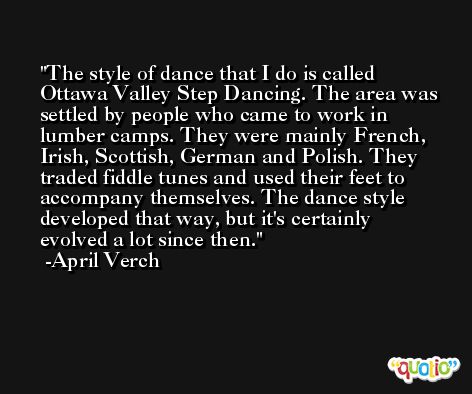 The style of dance that I do is called Ottawa Valley Step Dancing. The area was settled by people who came to work in lumber camps. They were mainly French, Irish, Scottish, German and Polish. They traded fiddle tunes and used their feet to accompany themselves. The dance style developed that way, but it's certainly evolved a lot since then. -April Verch