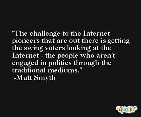 The challenge to the Internet pioneers that are out there is getting the swing voters looking at the Internet - the people who aren't engaged in politics through the traditional mediums. -Matt Smyth
