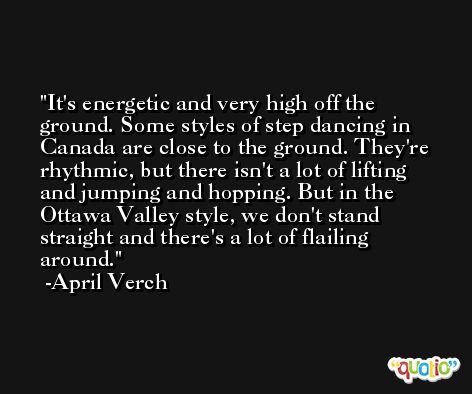 It's energetic and very high off the ground. Some styles of step dancing in Canada are close to the ground. They're rhythmic, but there isn't a lot of lifting and jumping and hopping. But in the Ottawa Valley style, we don't stand straight and there's a lot of flailing around. -April Verch
