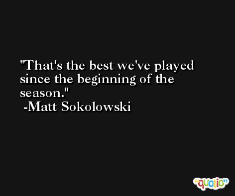 That's the best we've played since the beginning of the season. -Matt Sokolowski