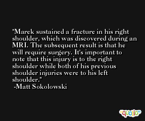 Marek sustained a fracture in his right shoulder, which was discovered during an MRI. The subsequent result is that he will require surgery. It's important to note that this injury is to the right shoulder while both of his previous shoulder injuries were to his left shoulder. -Matt Sokolowski