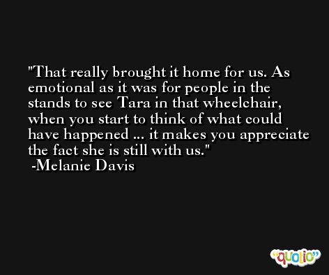 That really brought it home for us. As emotional as it was for people in the stands to see Tara in that wheelchair, when you start to think of what could have happened ... it makes you appreciate the fact she is still with us. -Melanie Davis