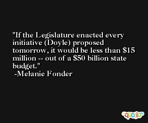 If the Legislature enacted every initiative (Doyle) proposed tomorrow, it would be less than $15 million -- out of a $50 billion state budget. -Melanie Fonder