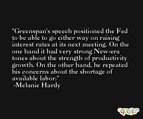 Greenspan's speech positioned the Fed to be able to go either way on raising interest rates at its next meeting. On the one hand it had very strong New-era tones about the strength of productivity growth. On the other hand, he repeated his concerns about the shortage of available labor. -Melanie Hardy