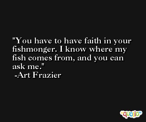 You have to have faith in your fishmonger. I know where my fish comes from, and you can ask me. -Art Frazier