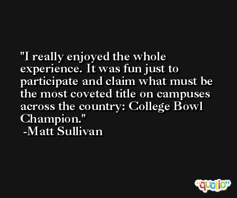 I really enjoyed the whole experience. It was fun just to participate and claim what must be the most coveted title on campuses across the country: College Bowl Champion. -Matt Sullivan