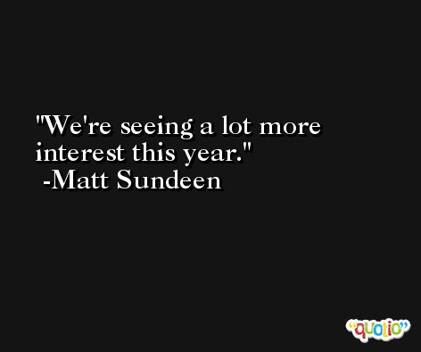 We're seeing a lot more interest this year. -Matt Sundeen