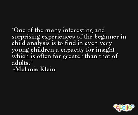 One of the many interesting and surprising experiences of the beginner in child analysis is to find in even very young children a capacity for insight which is often far greater than that of adults. -Melanie Klein