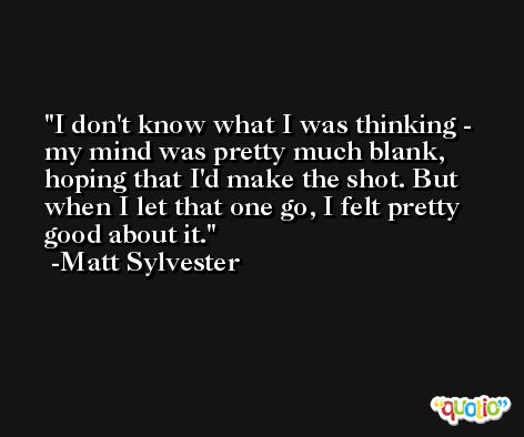 I don't know what I was thinking - my mind was pretty much blank, hoping that I'd make the shot. But when I let that one go, I felt pretty good about it. -Matt Sylvester