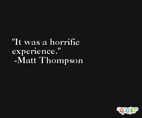 It was a horrific experience. -Matt Thompson