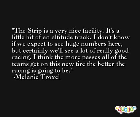 The Strip is a very nice facility. It's a little bit of an altitude track. I don't know if we expect to see huge numbers here, but certainly we'll see a lot of really good racing. I think the more passes all of the teams get on this new tire the better the racing is going to be. -Melanie Troxel