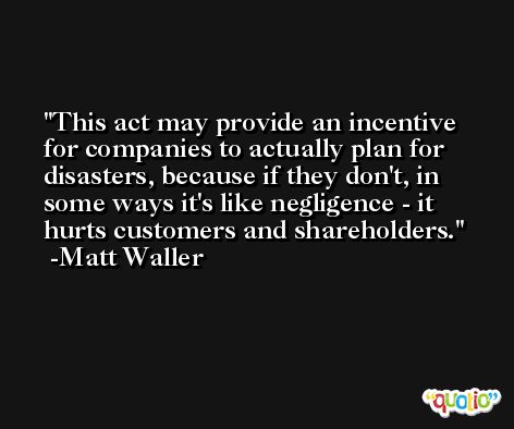 This act may provide an incentive for companies to actually plan for disasters, because if they don't, in some ways it's like negligence - it hurts customers and shareholders. -Matt Waller