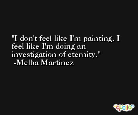 I don't feel like I'm painting. I feel like I'm doing an investigation of eternity. -Melba Martinez