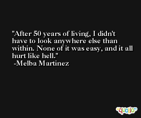 After 50 years of living, I didn't have to look anywhere else than within. None of it was easy, and it all hurt like hell. -Melba Martinez