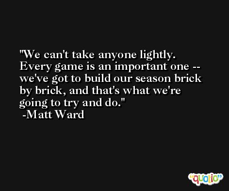 We can't take anyone lightly. Every game is an important one -- we've got to build our season brick by brick, and that's what we're going to try and do. -Matt Ward