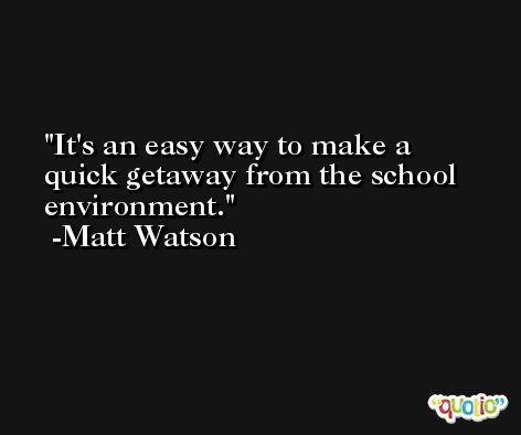 It's an easy way to make a quick getaway from the school environment. -Matt Watson