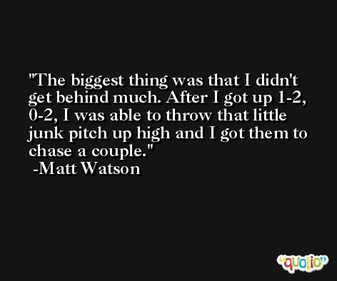 The biggest thing was that I didn't get behind much. After I got up 1-2, 0-2, I was able to throw that little junk pitch up high and I got them to chase a couple. -Matt Watson