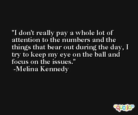 I don't really pay a whole lot of attention to the numbers and the things that bear out during the day, I try to keep my eye on the ball and focus on the issues. -Melina Kennedy
