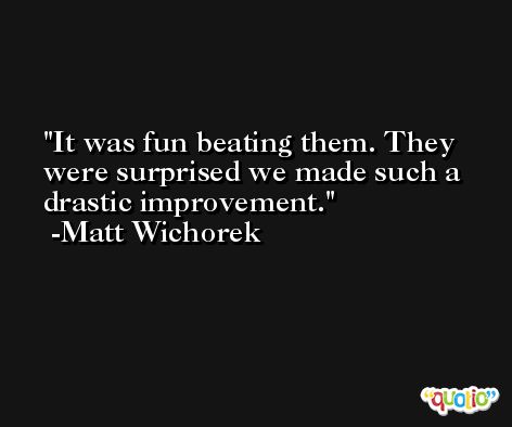 It was fun beating them. They were surprised we made such a drastic improvement. -Matt Wichorek