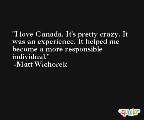 I love Canada. It's pretty crazy. It was an experience. It helped me become a more responsible individual. -Matt Wichorek
