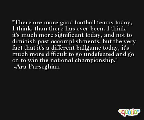 There are more good football teams today, I think, than there has ever been. I think it's much more significant today, and not to diminish past accomplishments, but the very fact that it's a different ballgame today, it's much more difficult to go undefeated and go on to win the national championship. -Ara Parseghian