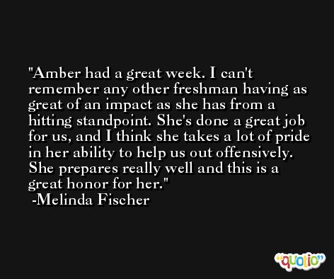 Amber had a great week. I can't remember any other freshman having as great of an impact as she has from a hitting standpoint. She's done a great job for us, and I think she takes a lot of pride in her ability to help us out offensively. She prepares really well and this is a great honor for her. -Melinda Fischer