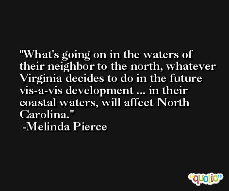 What's going on in the waters of their neighbor to the north, whatever Virginia decides to do in the future vis-a-vis development ... in their coastal waters, will affect North Carolina. -Melinda Pierce