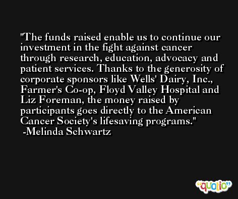 The funds raised enable us to continue our investment in the fight against cancer through research, education, advocacy and patient services. Thanks to the generosity of corporate sponsors like Wells' Dairy, Inc., Farmer's Co-op, Floyd Valley Hospital and Liz Foreman, the money raised by participants goes directly to the American Cancer Society's lifesaving programs. -Melinda Schwartz