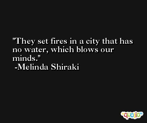 They set fires in a city that has no water, which blows our minds. -Melinda Shiraki
