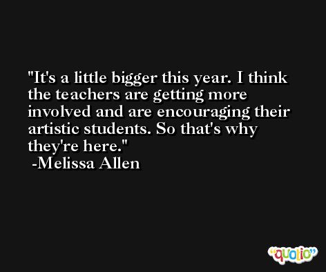 It's a little bigger this year. I think the teachers are getting more involved and are encouraging their artistic students. So that's why they're here. -Melissa Allen