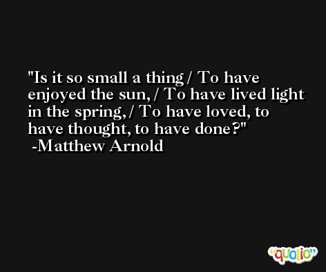 Is it so small a thing / To have enjoyed the sun, / To have lived light in the spring, / To have loved, to have thought, to have done? -Matthew Arnold