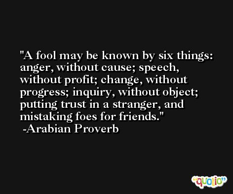 A fool may be known by six things: anger, without cause; speech, without profit; change, without progress; inquiry, without object; putting trust in a stranger, and mistaking foes for friends. -Arabian Proverb